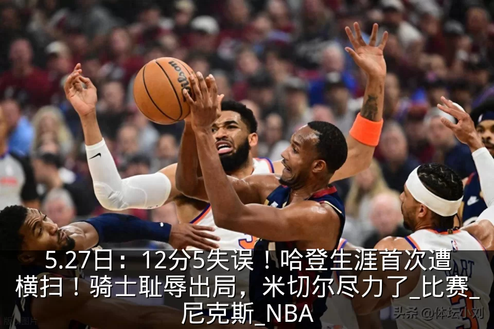 5.27日:12分5失误!哈登生涯首次遭横扫!骑士耻辱出局,米切尔尽力了_比赛_尼克斯_NBA